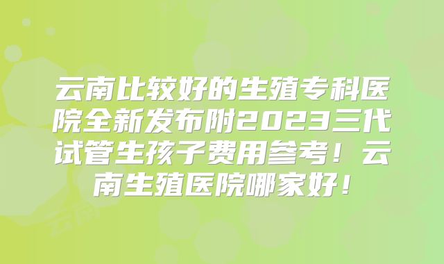 云南比较好的生殖专科医院全新发布附2023三代试管生孩子费用参考!云南生殖医院哪家好!