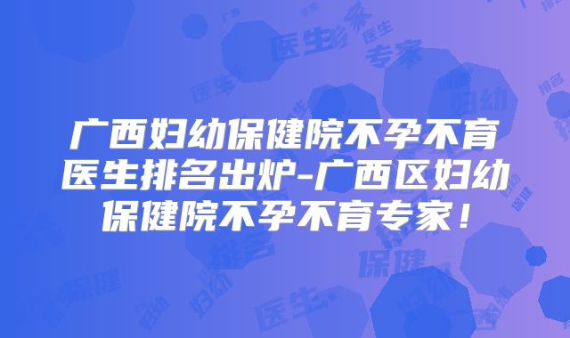 广西妇幼保健院不孕不育医生排名出炉-广西区妇幼保健院不孕不育专家!