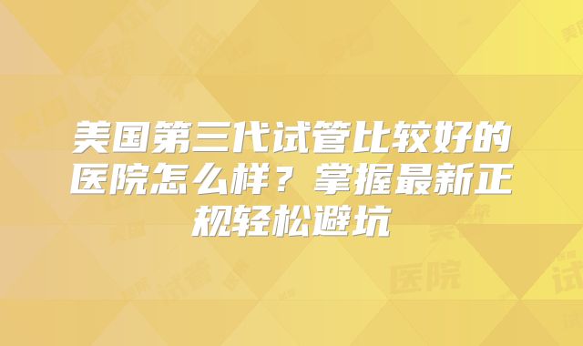 美国第三代试管比较好的医院怎么样?掌握最新正规轻松避坑