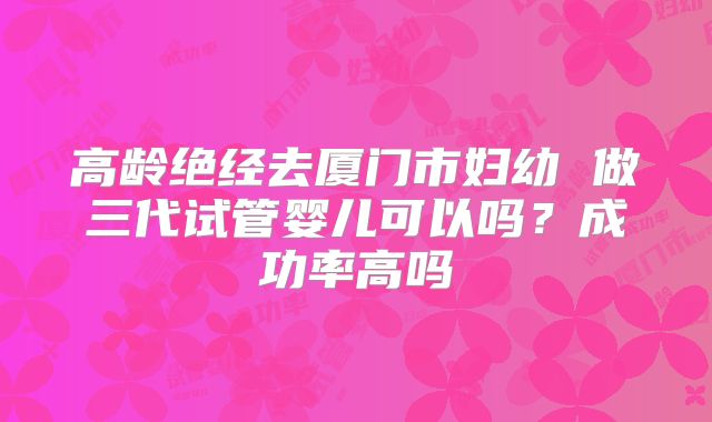 高龄绝经去厦门市妇幼 做三代试管婴儿可以吗？成功率高吗