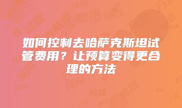 如何控制去哈萨克斯坦试管费用？让预算变得更合理的方法
