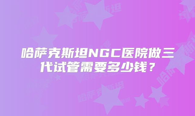 哈萨克斯坦NGC医院做三代试管需要多少钱？