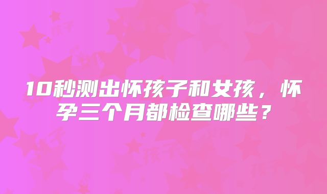 10秒测出怀孩子和女孩，怀孕三个月都检查哪些？