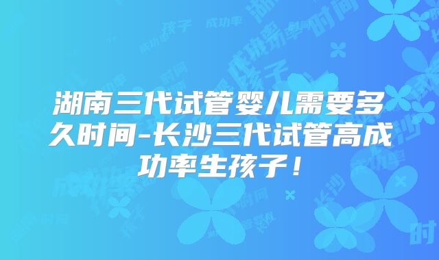 湖南三代试管婴儿需要多久时间-长沙三代试管高成功率生孩子！