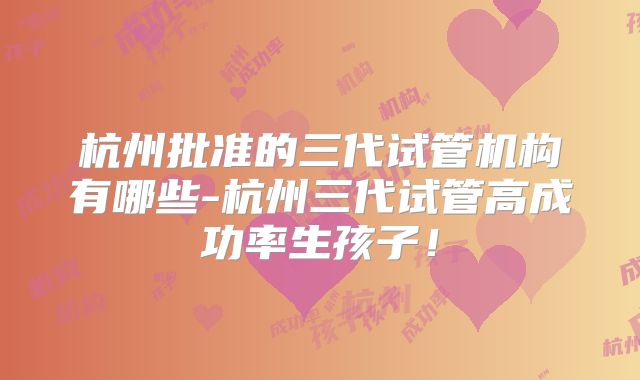杭州批准的三代试管机构有哪些-杭州三代试管高成功率生孩子！