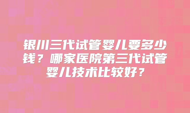 银川三代试管婴儿要多少钱？哪家医院第三代试管婴儿技术比较好？