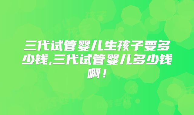 三代试管婴儿生孩子要多少钱,三代试管婴儿多少钱啊！