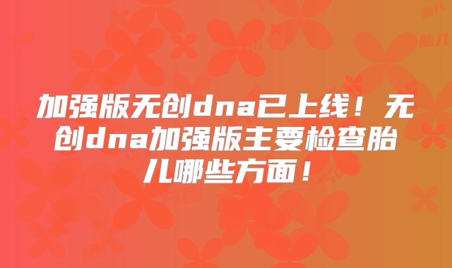 加强版无创dna已上线!无创dna加强版主要检查胎儿哪些方面!