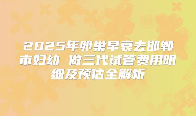 2025年卵巢早衰去邯郸市妇幼 做三代试管费用明细及预估全解析