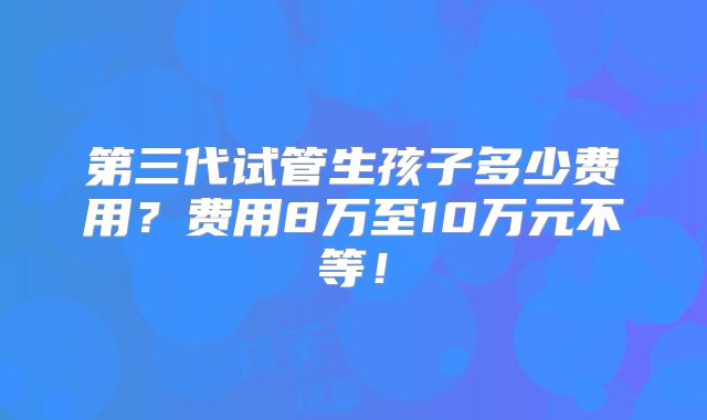 第三代试管生孩子多少费用?费用8万至10万元不等!