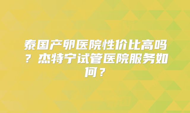 泰国产卵医院性价比高吗？杰特宁试管医院服务如何？