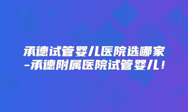 承德试管婴儿医院选哪家-承德附属医院试管婴儿！
