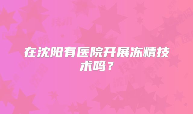 在沈阳有医院开展冻精技术吗?