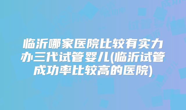 临沂哪家医院比较有实力办三代试管婴儿(临沂试管成功率比较高的医院)