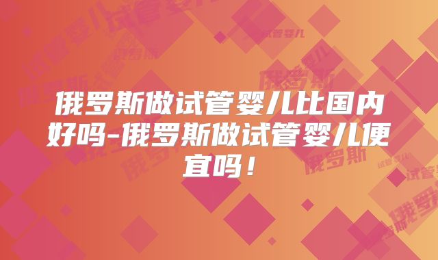 俄罗斯做试管婴儿比国内好吗-俄罗斯做试管婴儿便宜吗！