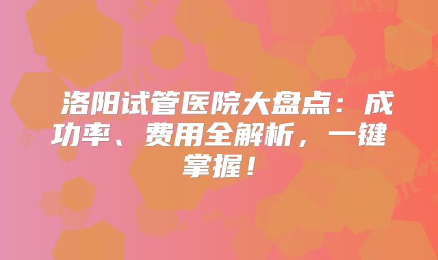 ‌洛阳试管医院大盘点：成功率、费用全解析，一键掌握！