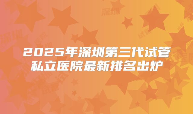 2025年深圳第三代试管私立医院最新排名出炉
