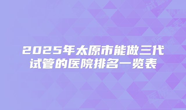 2025年太原市能做三代试管的医院排名一览表