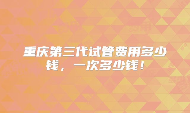 重庆第三代试管费用多少钱,一次多少钱!