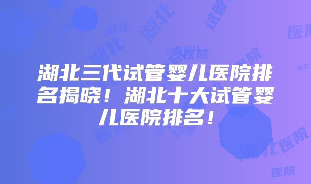 湖北三代试管婴儿医院排名揭晓！湖北十大试管婴儿医院排名！