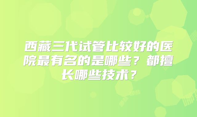 西藏三代试管比较好的医院最有名的是哪些?都擅长哪些技术?