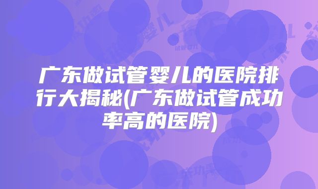 广东做试管婴儿的医院排行大揭秘(广东做试管成功率高的医院)