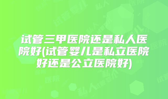 试管三甲医院还是私人医院好(试管婴儿是私立医院好还是公立医院好)