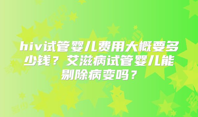 hiv试管婴儿费用大概要多少钱?艾滋病试管婴儿能剔除病变吗?