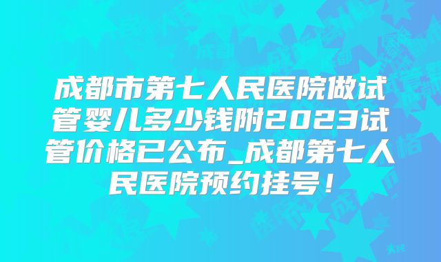 成都市第七人民医院做试管婴儿多少钱附2023试管价格已公布_成都第七人民医院预约挂号！