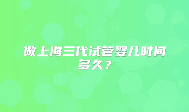 做上海三代试管婴儿时间多久？