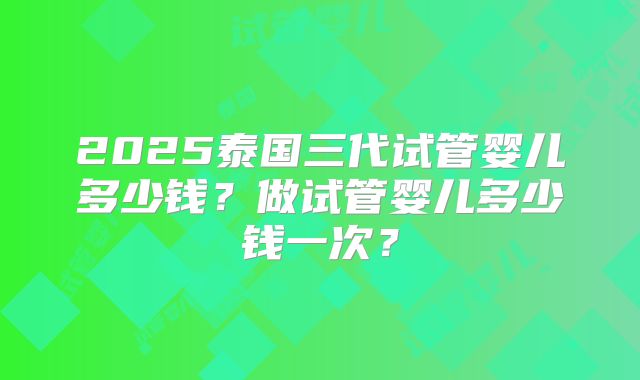 2025泰国三代试管婴儿多少钱？做试管婴儿多少钱一次？