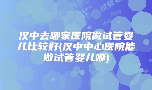 汉中去哪家医院做试管婴儿比较好(汉中中心医院能做试管婴儿哪)