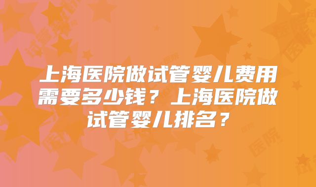 上海医院做试管婴儿费用需要多少钱?上海医院做试管婴儿排名?