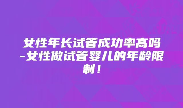 女性年长试管成功率高吗-女性做试管婴儿的年龄限制！