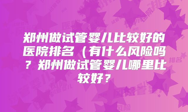 郑州做试管婴儿比较好的医院排名（有什么风险吗？郑州做试管婴儿哪里比较好？