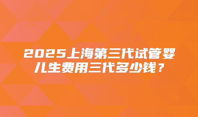 2025上海第三代试管婴儿生费用三代多少钱?