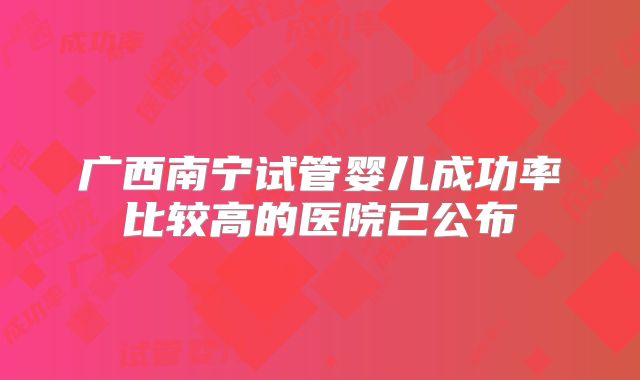 广西南宁试管婴儿成功率比较高的医院已公布
