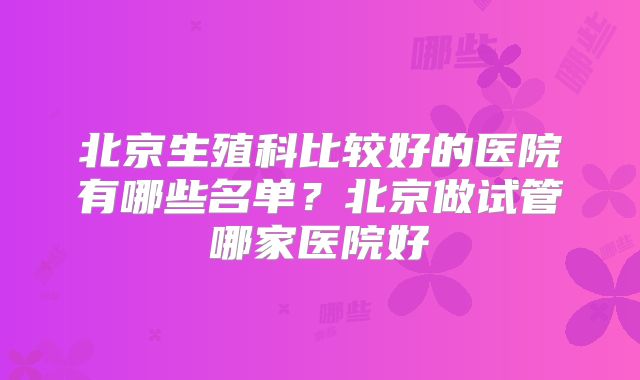 北京生殖科比较好的医院有哪些名单？北京做试管哪家医院好