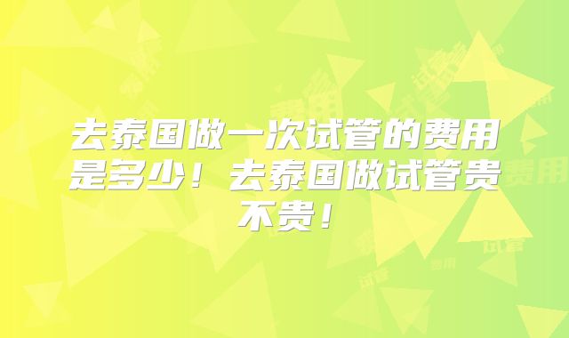 去泰国做一次试管的费用是多少!去泰国做试管贵不贵!