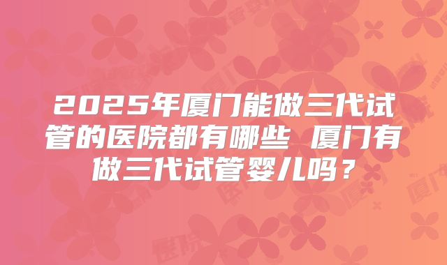 2025年厦门能做三代试管的医院都有哪些 厦门有做三代试管婴儿吗？