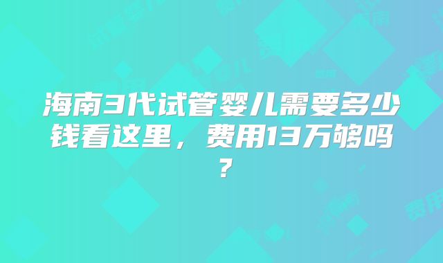 海南3代试管婴儿需要多少钱看这里，费用13万够吗？