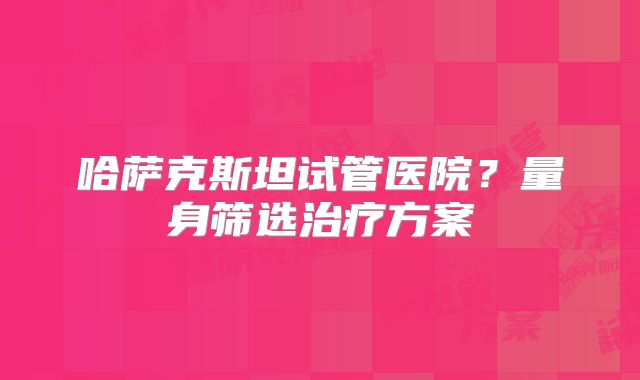 哈萨克斯坦试管医院？量身筛选治疗方案