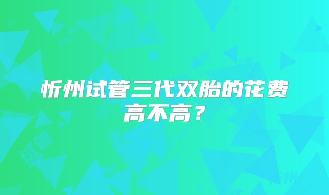 忻州试管三代双胎的花费高不高?