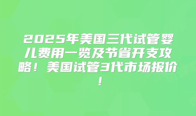 2025年美国三代试管婴儿费用一览及节省开支攻略!美国试管3代市场报价!