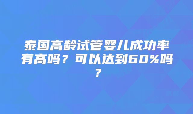 泰国高龄试管婴儿成功率有高吗?可以达到60%吗?