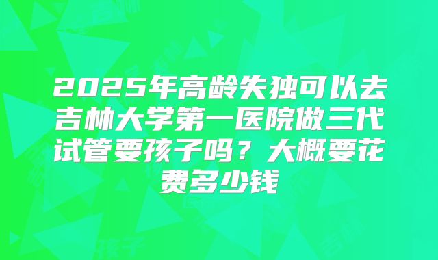 2025年高龄失独可以去吉林大学第一医院做三代试管要孩子吗？大概要花费多少钱
