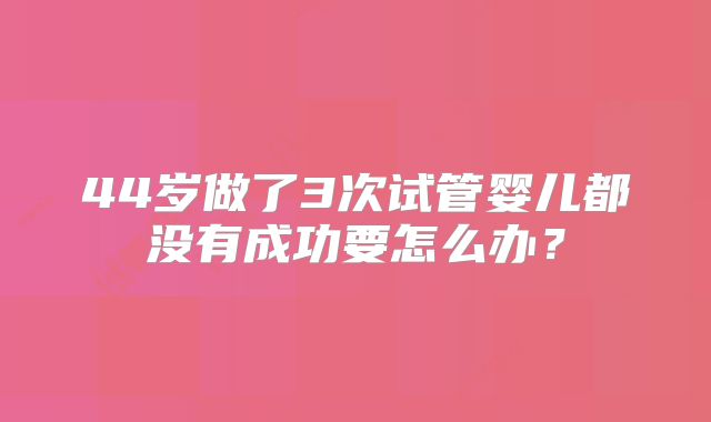 44岁做了3次试管婴儿都没有成功要怎么办？