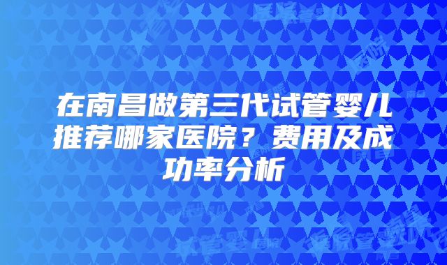 在南昌做第三代试管婴儿推荐哪家医院？费用及成功率分析