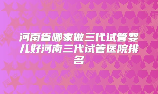 河南省哪家做三代试管婴儿好河南三代试管医院排名
