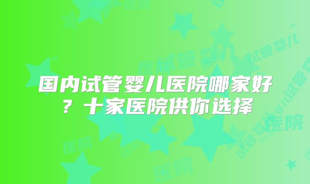 国内试管婴儿医院哪家好？十家医院供你选择